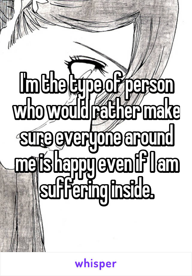 I'm the type of person who would rather make sure everyone around me is happy even if I am suffering inside.