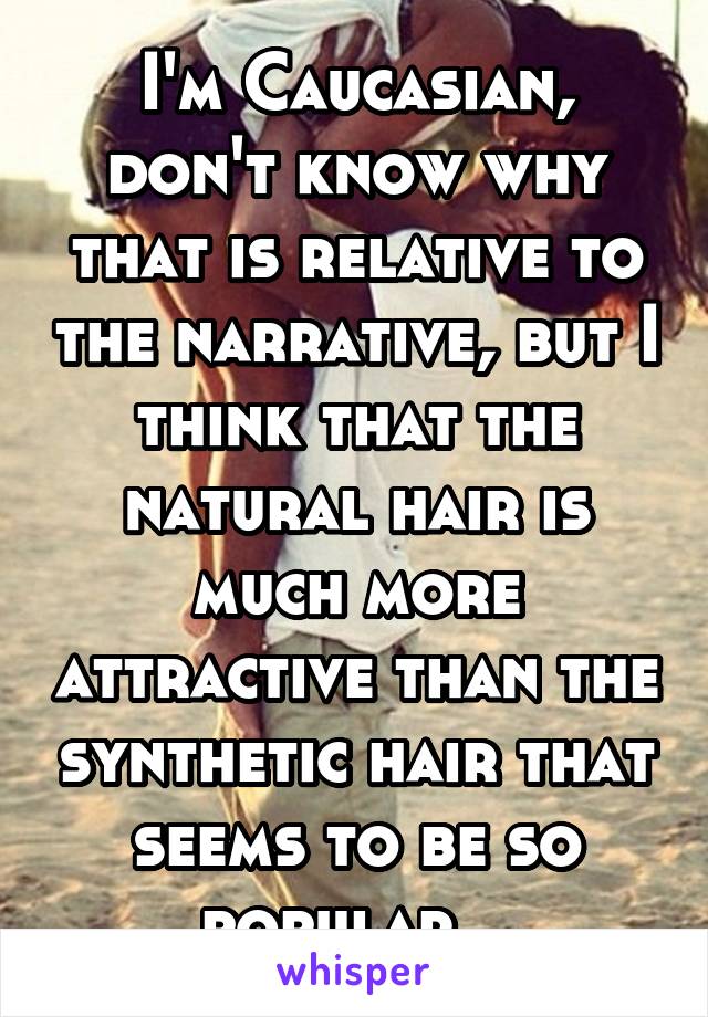 I'm Caucasian, don't know why that is relative to the narrative, but I think that the natural hair is much more attractive than the synthetic hair that seems to be so popular.  