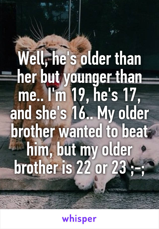 Well, he's older than her but younger than me.. I'm 19, he's 17, and she's 16.. My older brother wanted to beat him, but my older brother is 22 or 23 ;-;