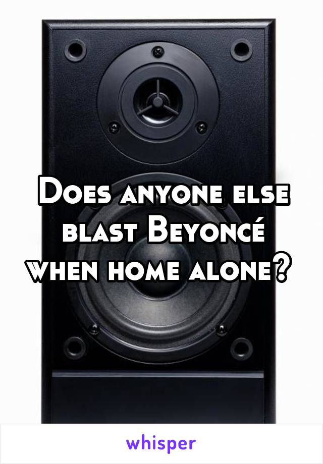 Does anyone else blast Beyoncé when home alone? 