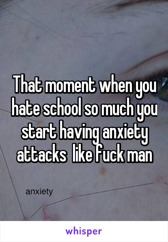 That moment when you hate school so much you start having anxiety attacks  like fuck man