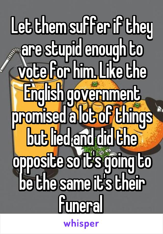 Let them suffer if they are stupid enough to vote for him. Like the English government promised a lot of things but lied and did the opposite so it's going to be the same it's their funeral 