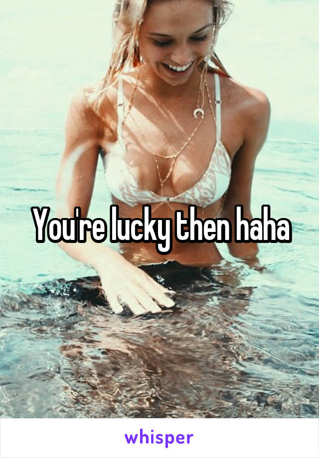 You're lucky then haha