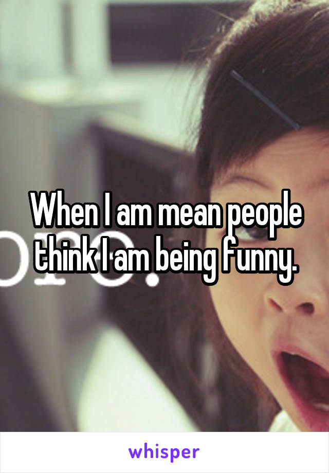 When I am mean people think I am being funny.