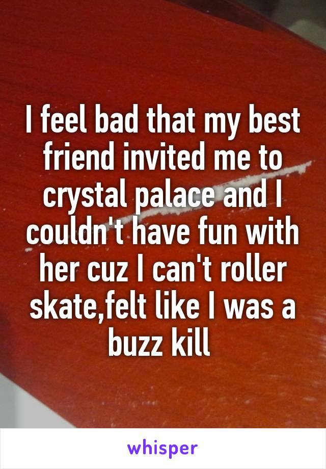 I feel bad that my best friend invited me to crystal palace and I couldn't have fun with her cuz I can't roller skate,felt like I was a buzz kill 