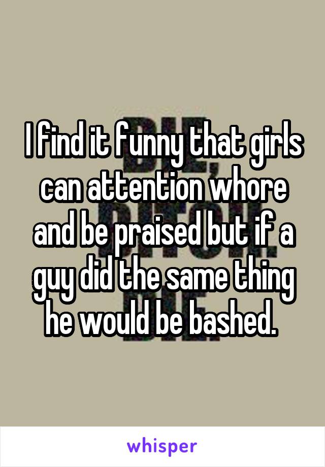 I find it funny that girls can attention whore and be praised but if a guy did the same thing he would be bashed. 