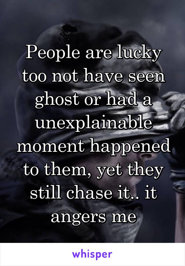 People are lucky too not have seen ghost or had a unexplainable moment happened to them, yet they still chase it.. it angers me