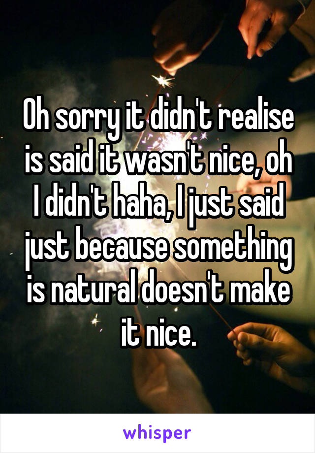 Oh sorry it didn't realise is said it wasn't nice, oh I didn't haha, I just said just because something is natural doesn't make it nice.