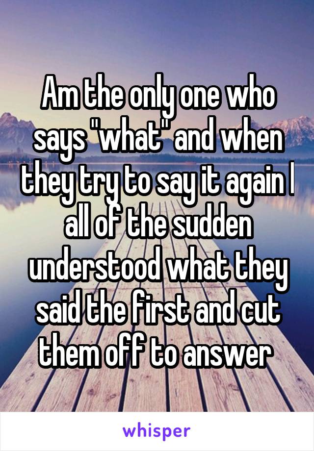 Am the only one who says "what" and when they try to say it again I all of the sudden understood what they said the first and cut them off to answer 