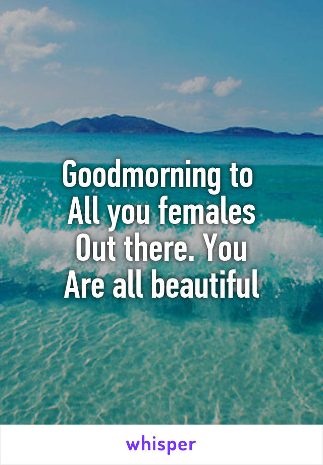 Goodmorning to 
All you females
Out there. You
Are all beautiful