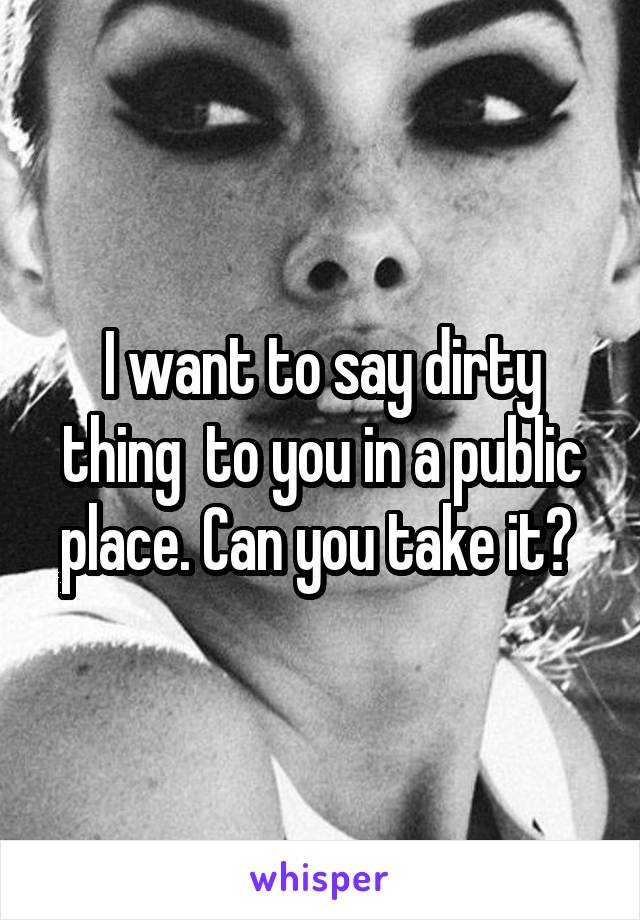 I want to say dirty thing  to you in a public place. Can you take it? 