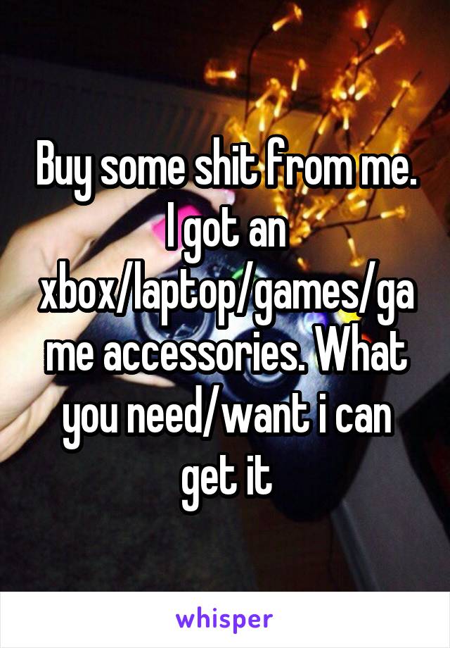 Buy some shit from me. I got an xbox/laptop/games/game accessories. What you need/want i can get it