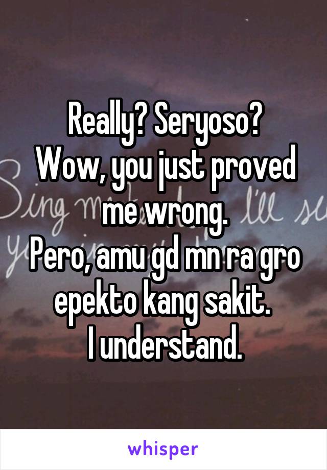 Really? Seryoso?
Wow, you just proved me wrong.
Pero, amu gd mn ra gro epekto kang sakit. 
I understand.