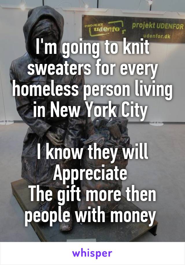 I'm going to knit sweaters for every homeless person living in New York City 

I know they will Appreciate 
The gift more then people with money 