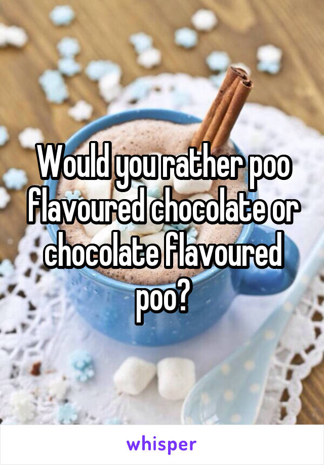 Would you rather poo flavoured chocolate or chocolate flavoured poo?