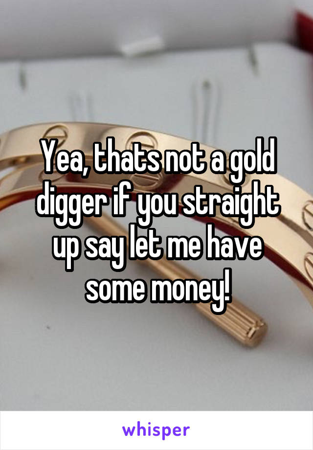 Yea, thats not a gold digger if you straight up say let me have some money!