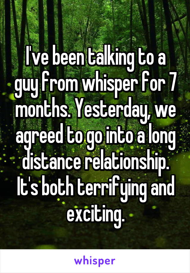 I've been talking to a guy from whisper for 7 months. Yesterday, we agreed to go into a long distance relationship. It's both terrifying and exciting.