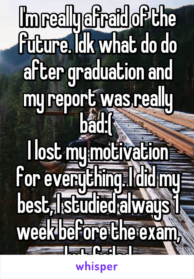 I'm really afraid of the future. Idk what do do after graduation and my report was really bad:( 
I lost my motivation for everything. I did my best, I studied always 1 week before the exam, but failed