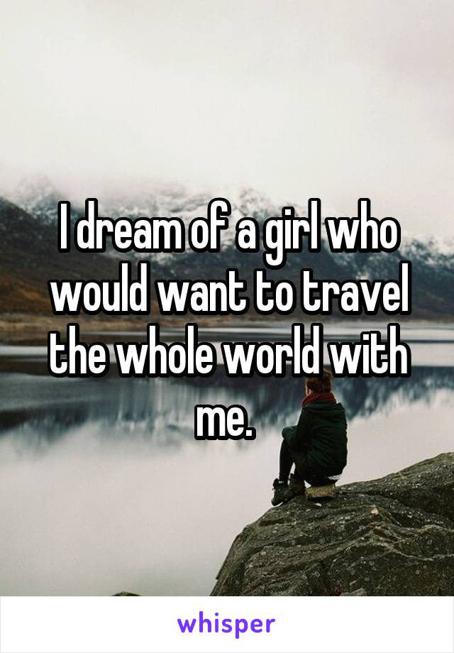 I dream of a girl who would want to travel the whole world with me. 