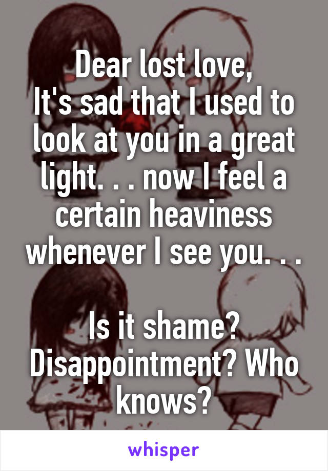 Dear lost love,
It's sad that I used to look at you in a great light. . . now I feel a certain heaviness whenever I see you. . .

Is it shame? Disappointment? Who knows?