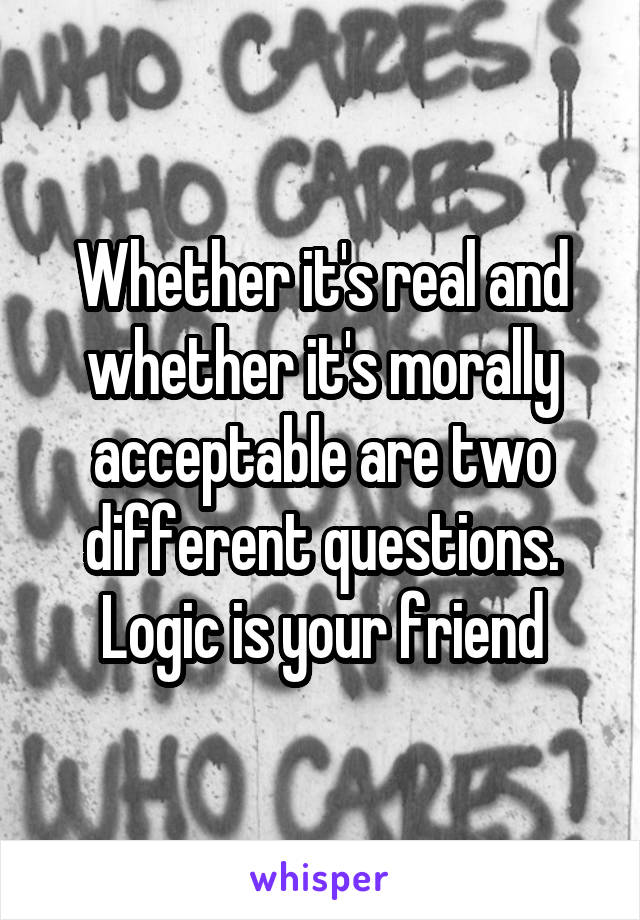 Whether it's real and whether it's morally acceptable are two different questions. Logic is your friend