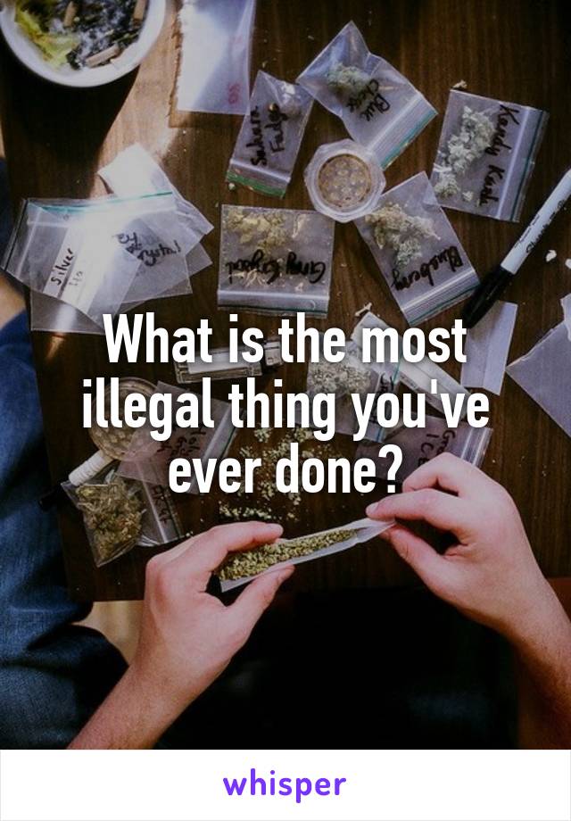 What is the most illegal thing you've ever done?