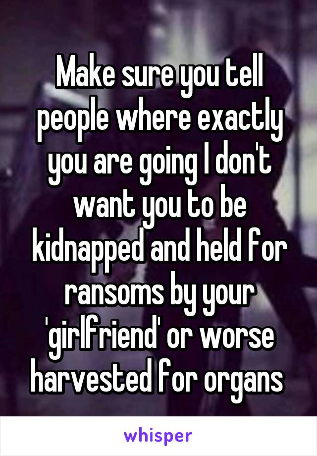 Make sure you tell people where exactly you are going I don't want you to be kidnapped and held for ransoms by your 'girlfriend' or worse harvested for organs 