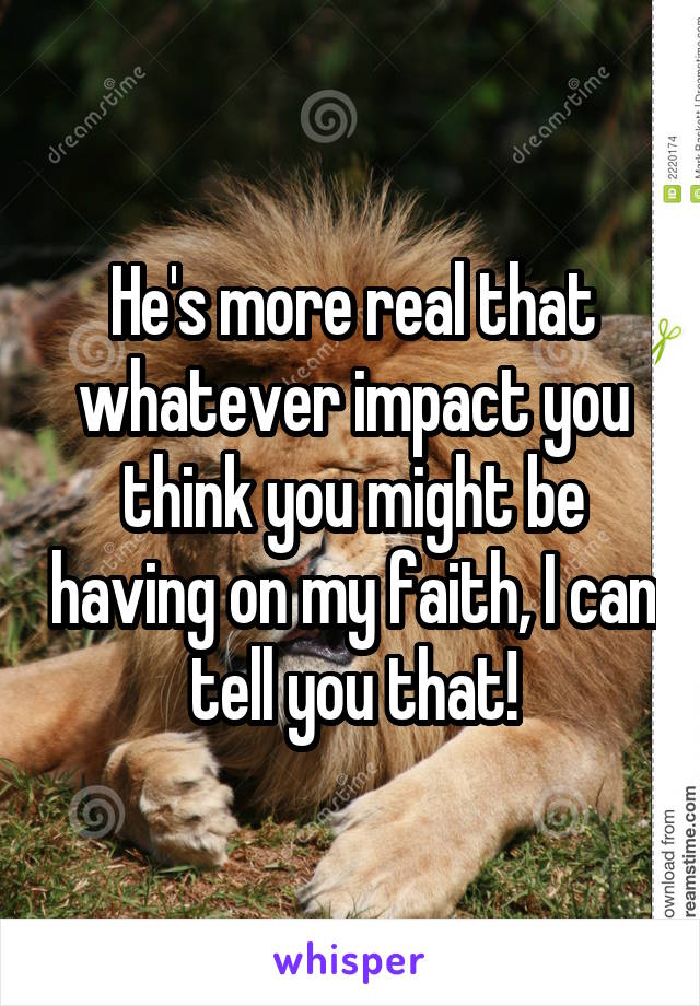 He's more real that whatever impact you think you might be having on my faith, I can tell you that!