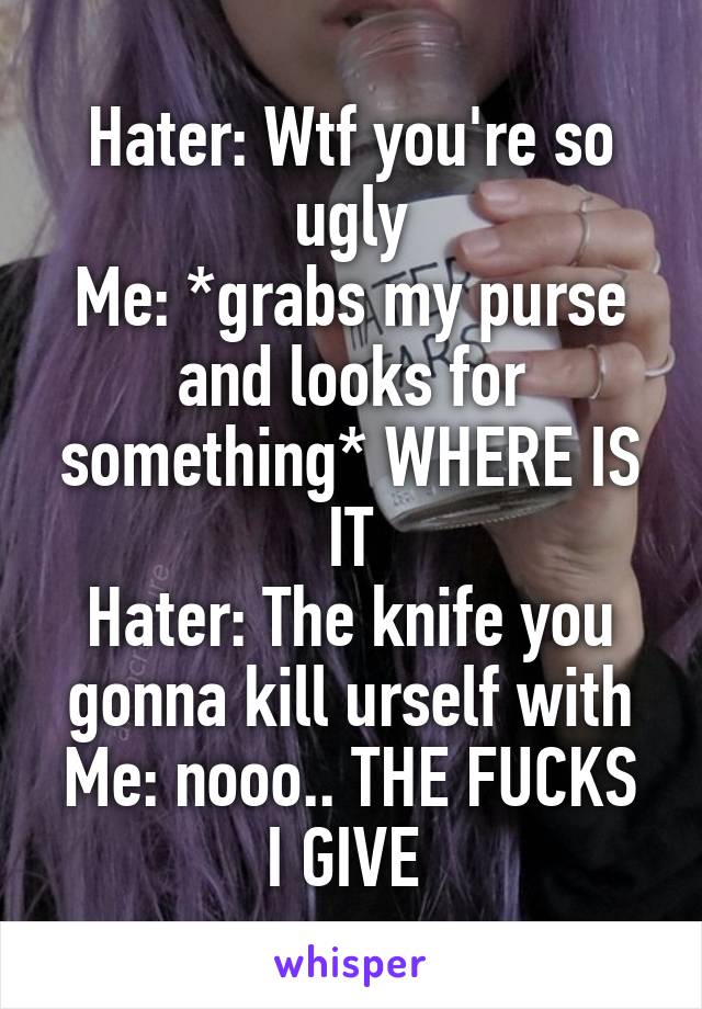 Hater: Wtf you're so ugly
Me: *grabs my purse and looks for something* WHERE IS IT
Hater: The knife you gonna kill urself with
Me: nooo.. THE FUCKS I GIVE 