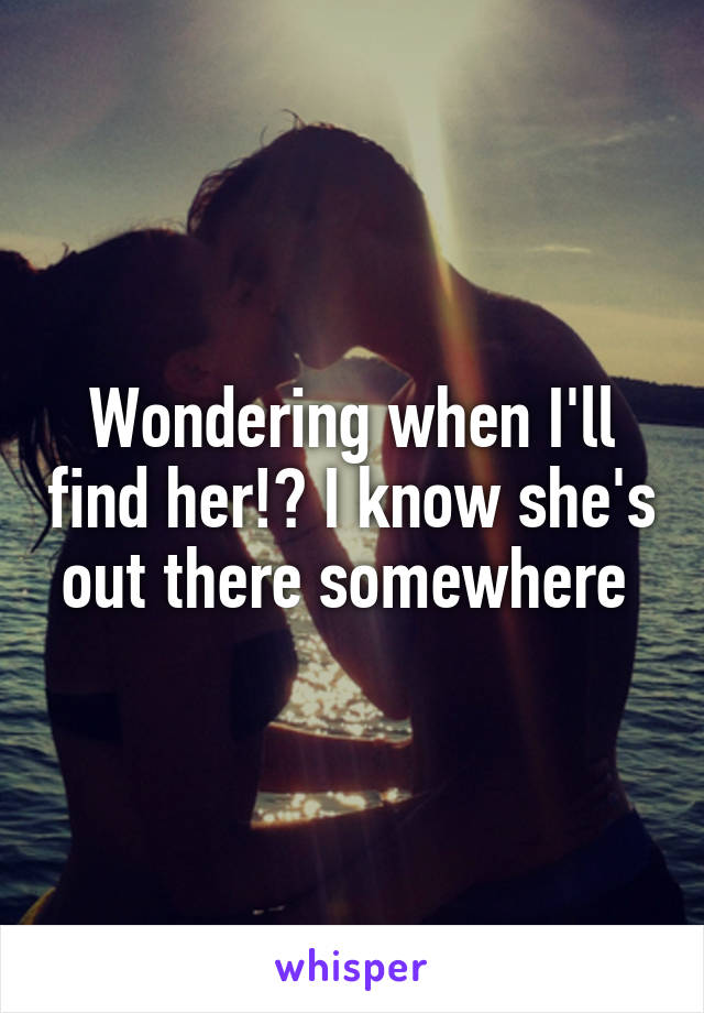 Wondering when I'll find her!? I know she's out there somewhere 