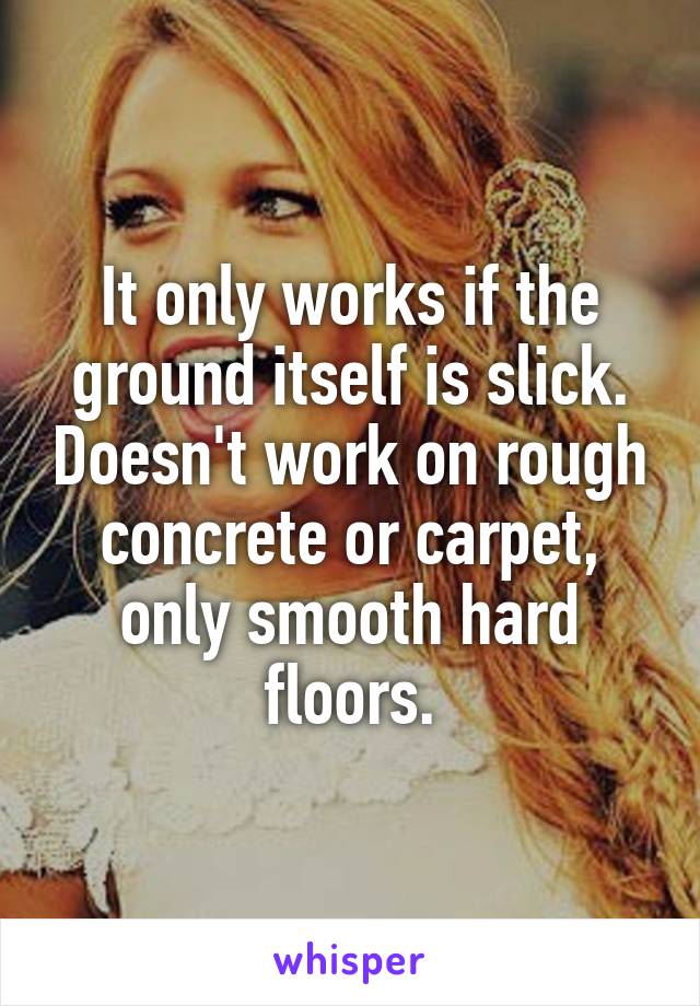 It only works if the ground itself is slick. Doesn't work on rough concrete or carpet, only smooth hard floors.