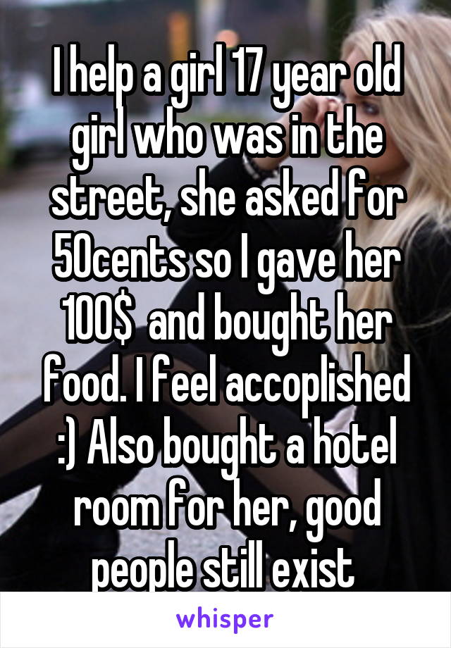 I help a girl 17 year old girl who was in the street, she asked for 50cents so I gave her 100$  and bought her food. I feel accoplished :) Also bought a hotel room for her, good people still exist 