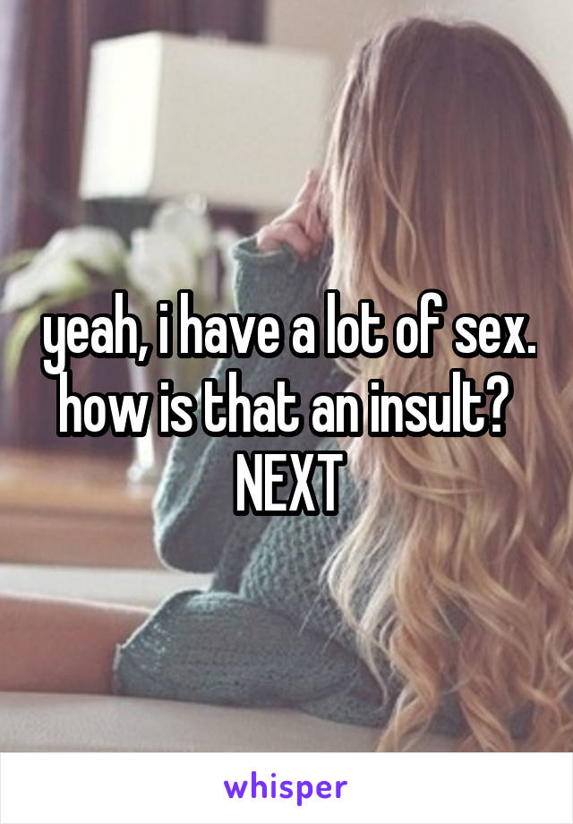 yeah, i have a lot of sex. how is that an insult? 
NEXT