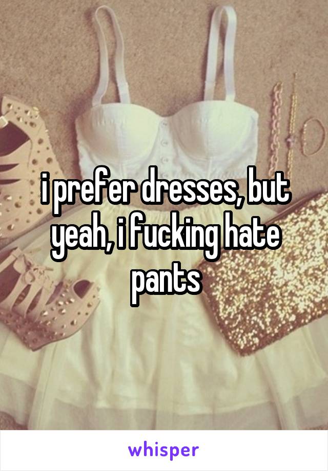 i prefer dresses, but yeah, i fucking hate pants