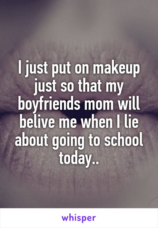 I just put on makeup just so that my boyfriends mom will belive me when I lie about going to school today..