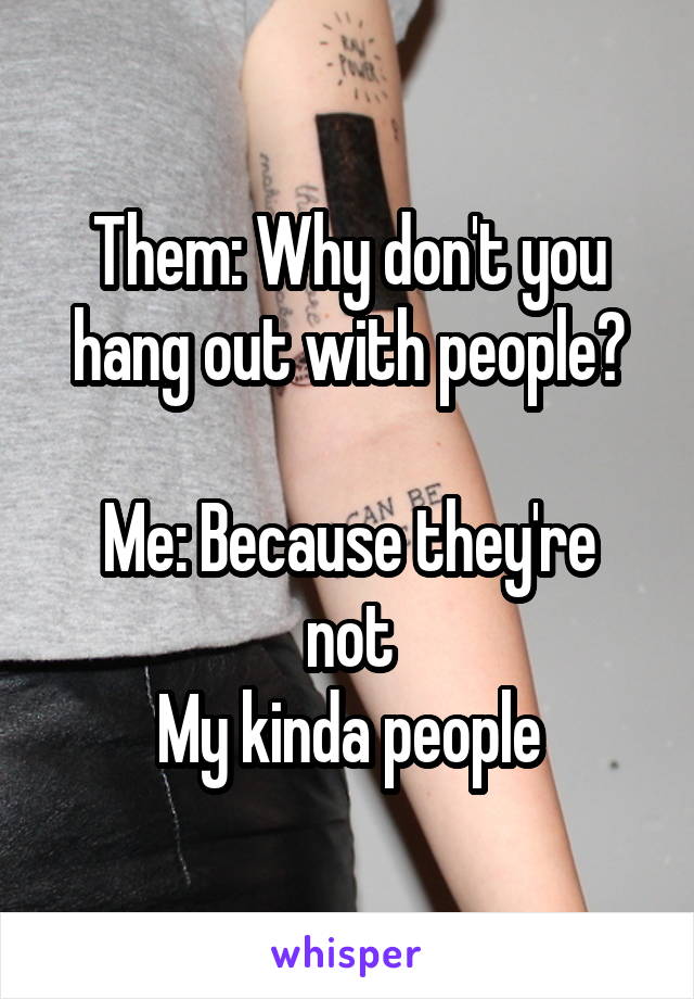 Them: Why don't you hang out with people?

Me: Because they're not
My kinda people