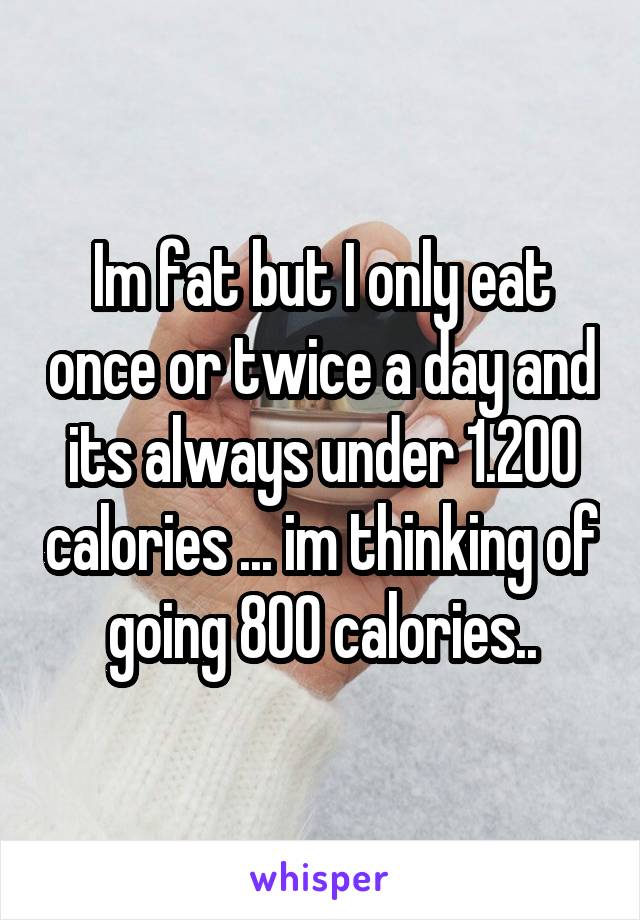 Im fat but I only eat once or twice a day and its always under 1.200 calories ... im thinking of going 800 calories..