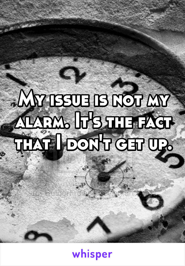 My issue is not my alarm. It's the fact that I don't get up. 