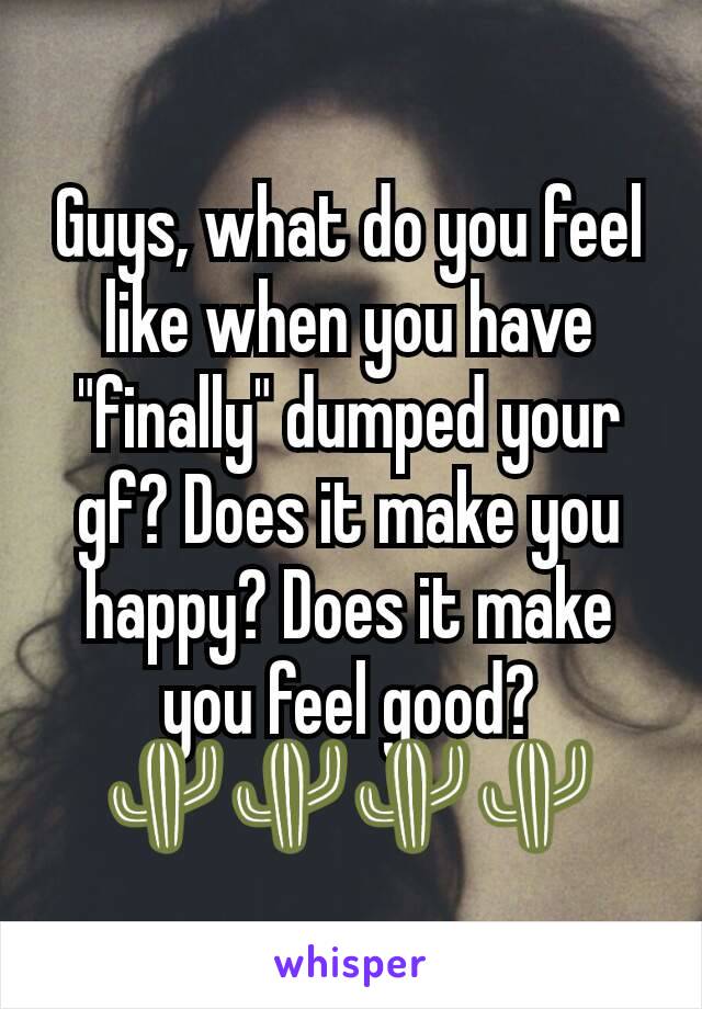 Guys, what do you feel like when you have "finally" dumped your gf? Does it make you happy? Does it make you feel good? 🌵🌵🌵🌵