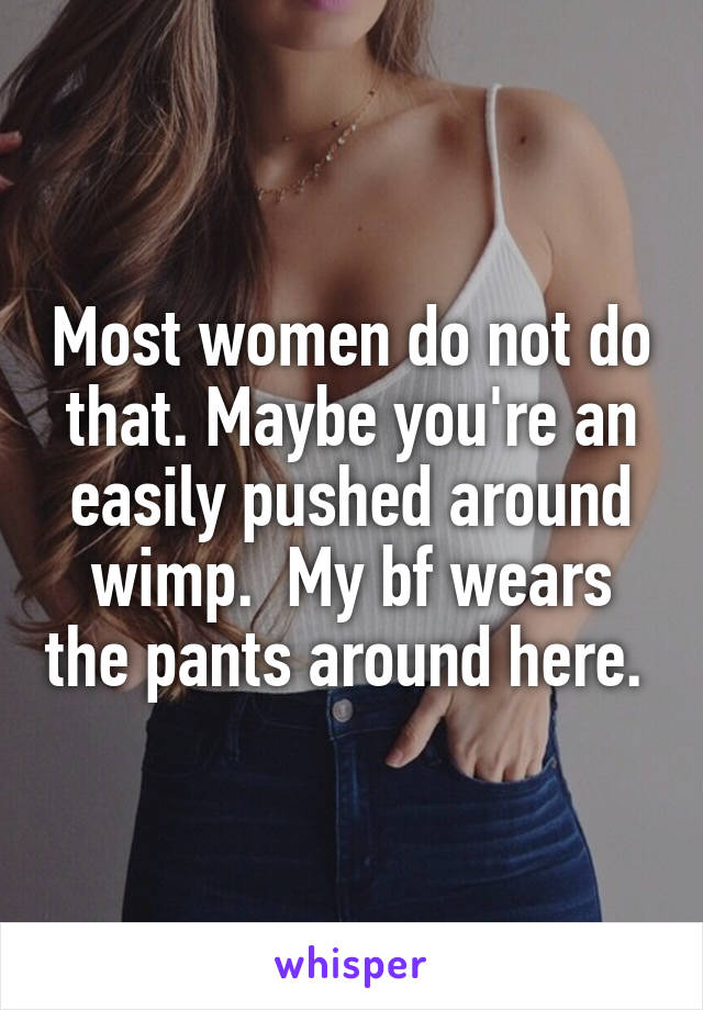 Most women do not do that. Maybe you're an easily pushed around wimp.  My bf wears the pants around here. 