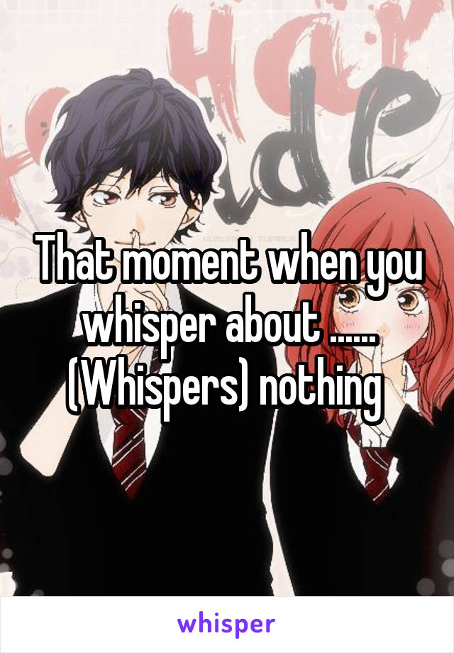 That moment when you whisper about ...... (Whispers) nothing 