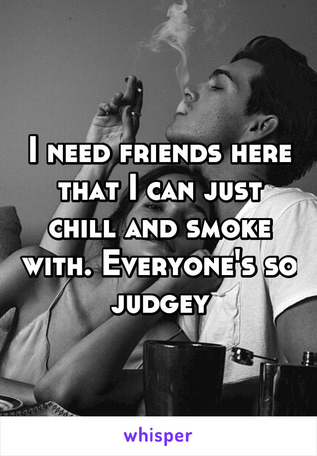 I need friends here that I can just chill and smoke with. Everyone's so judgey