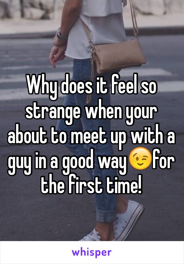 Why does it feel so strange when your about to meet up with a guy in a good way😉for the first time!