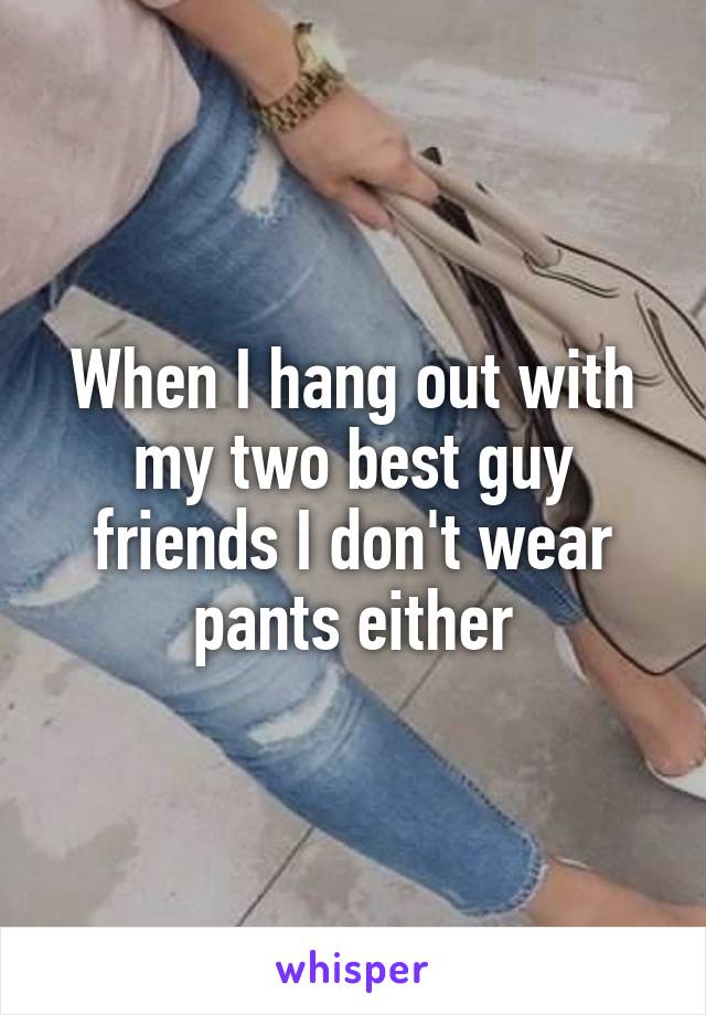 When I hang out with my two best guy friends I don't wear pants either