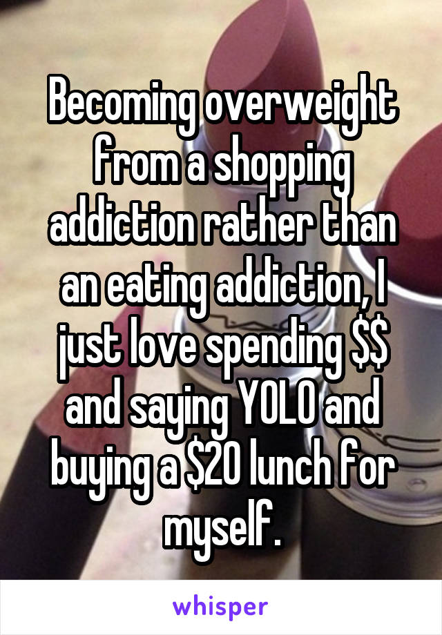 Becoming overweight from a shopping addiction rather than an eating addiction, I just love spending $$ and saying YOLO and buying a $20 lunch for myself.