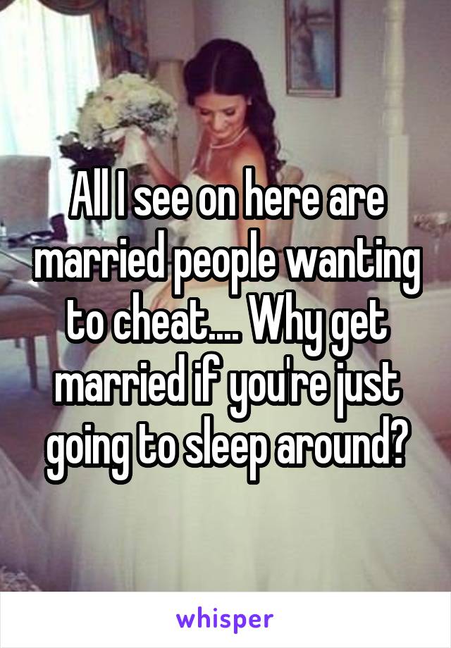 All I see on here are married people wanting to cheat.... Why get married if you're just going to sleep around?