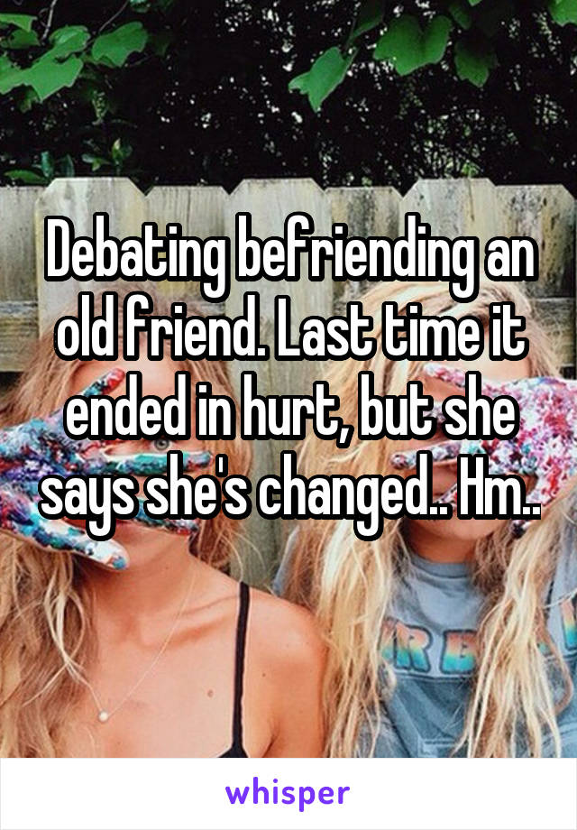 Debating befriending an old friend. Last time it ended in hurt, but she says she's changed.. Hm.. 