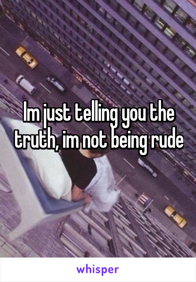 Im just telling you the truth, im not being rude 