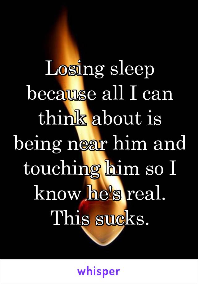 Losing sleep because all I can think about is being near him and touching him so I know he's real. This sucks.