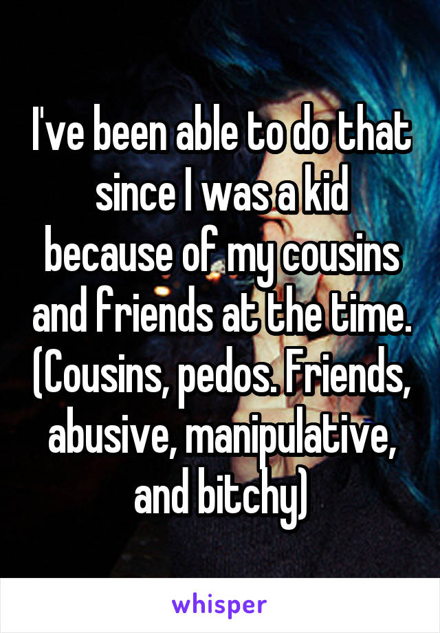 I've been able to do that since I was a kid because of my cousins and friends at the time. (Cousins, pedos. Friends, abusive, manipulative, and bitchy)